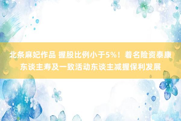 北条麻妃作品 握股比例小于5%！着名险资泰康东谈主寿及一致活动东谈主减握保利发展