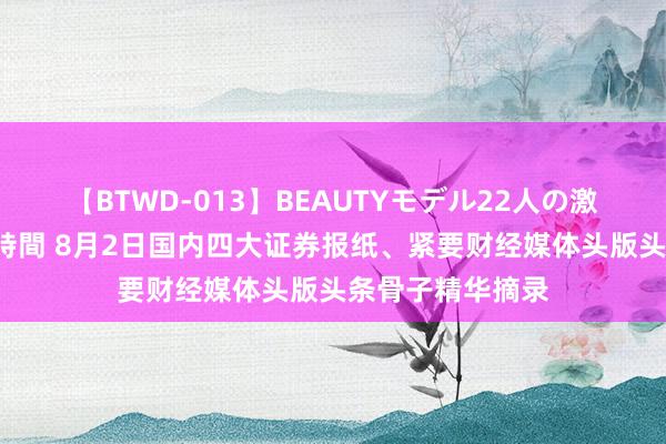 【BTWD-013】BEAUTYモデル22人の激しいピストン4時間 8月2日国内四大证券报纸、紧要财经媒体头版头条骨子精华摘录