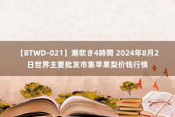 【BTWD-021】潮吹き4時間 2024年8月2日世界主要批发市集苹果梨价钱行情