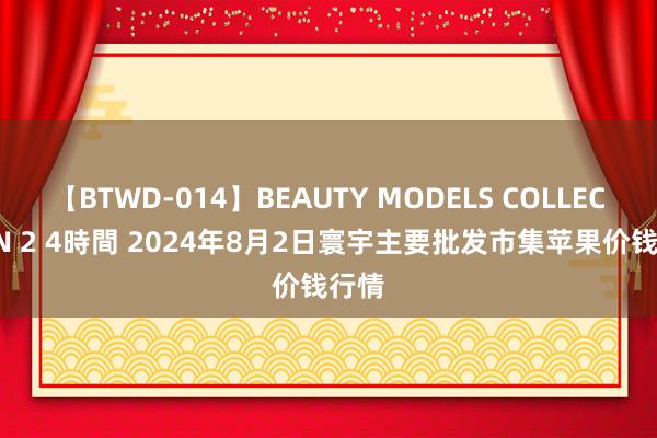 【BTWD-014】BEAUTY MODELS COLLECTION 2 4時間 2024年8月2日寰宇主要批发市集苹果价钱行情