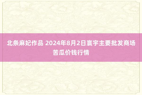 北条麻妃作品 2024年8月2日寰宇主要批发商场苦瓜价钱行情