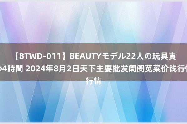 【BTWD-011】BEAUTYモデル22人の玩具責め4時間 2024年8月2日天下主要批发阛阓苋菜价钱行情