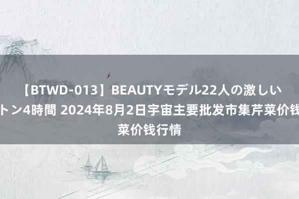 【BTWD-013】BEAUTYモデル22人の激しいピストン4時間 2024年8月2日宇宙主要批发市集芹菜价钱行情