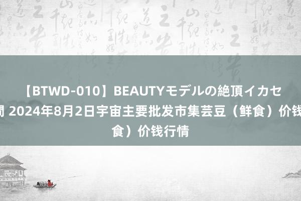 【BTWD-010】BEAUTYモデルの絶頂イカセ4時間 2024年8月2日宇宙主要批发市集芸豆（鲜食）价钱行情