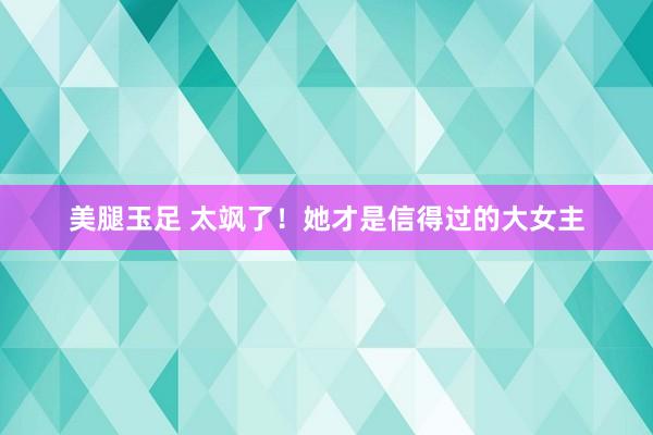 美腿玉足 太飒了！她才是信得过的大女主