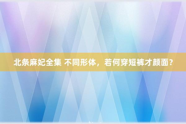 北条麻妃全集 不同形体，若何穿短裤才颜面？