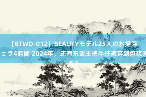 【BTWD-012】BEAUTYモデル25人のお掃除フェラ4時間 2024年，还有东谈主把牛仔裤穿到包浆吗？