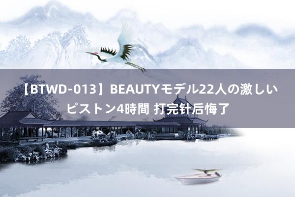 【BTWD-013】BEAUTYモデル22人の激しいピストン4時間 打完针后悔了