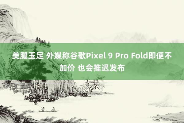 美腿玉足 外媒称谷歌Pixel 9 Pro Fold即便不加价 也会推迟发布