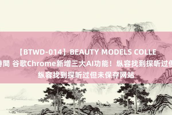 【BTWD-014】BEAUTY MODELS COLLECTION 2 4時間 谷歌Chrome新增三大AI功能！纵容找到探听过但未保存网站