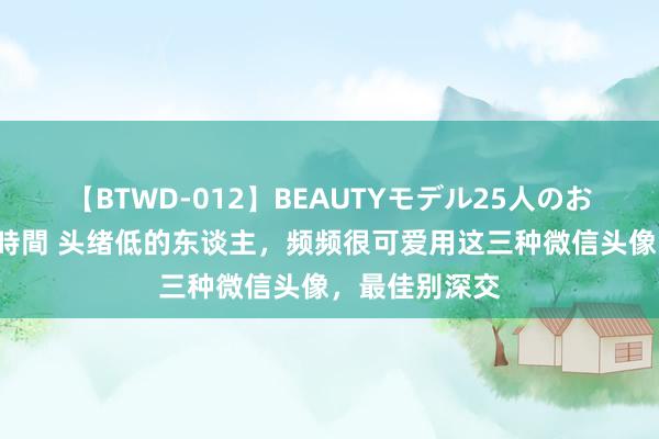 【BTWD-012】BEAUTYモデル25人のお掃除フェラ4時間 头绪低的东谈主，频频很可爱用这三种微信头像，最佳别深交