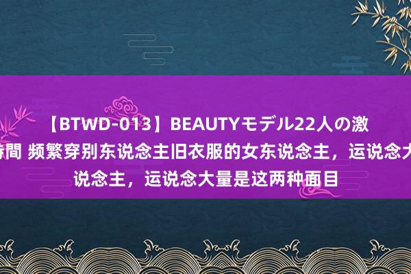 【BTWD-013】BEAUTYモデル22人の激しいピストン4時間 频繁穿别东说念主旧衣服的女东说念主，运说念大量是这两种面目