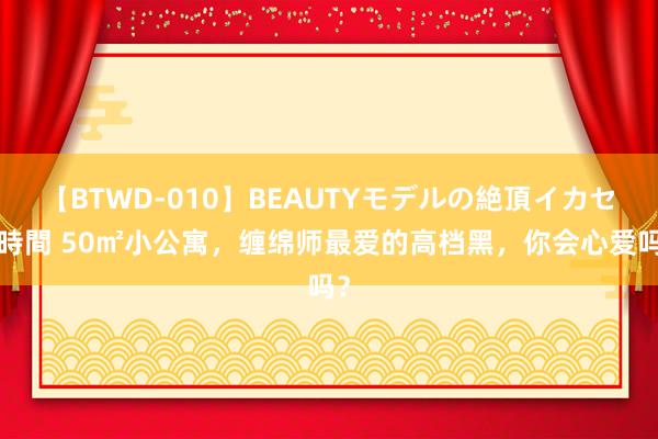 【BTWD-010】BEAUTYモデルの絶頂イカセ4時間 50㎡小公寓，缠绵师最爱的高档黑，你会心爱吗？