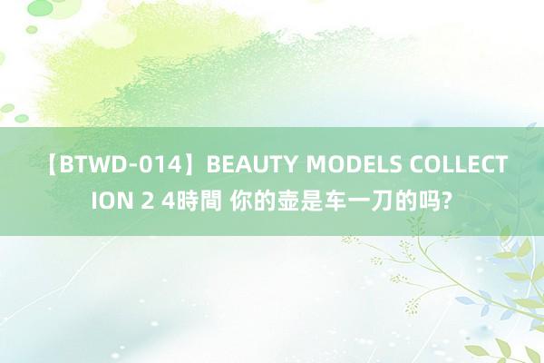 【BTWD-014】BEAUTY MODELS COLLECTION 2 4時間 你的壶是车一刀的吗?