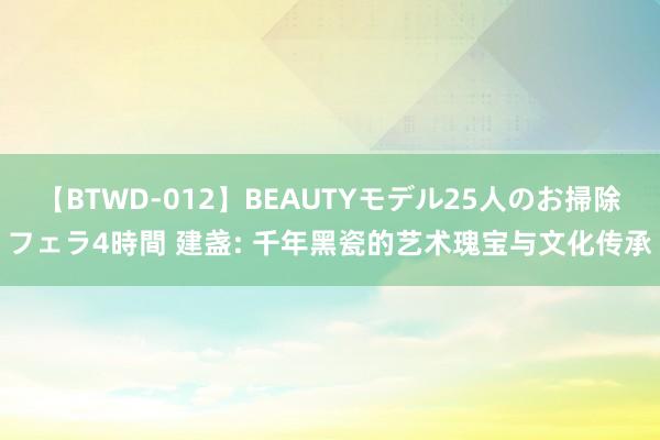 【BTWD-012】BEAUTYモデル25人のお掃除フェラ4時間 建盏: 千年黑瓷的艺术瑰宝与文化传承