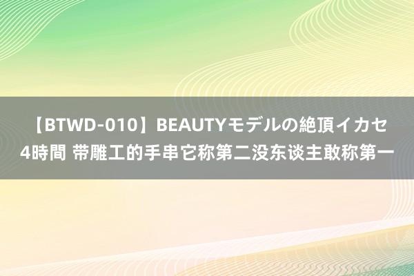 【BTWD-010】BEAUTYモデルの絶頂イカセ4時間 带雕工的手串它称第二没东谈主敢称第一