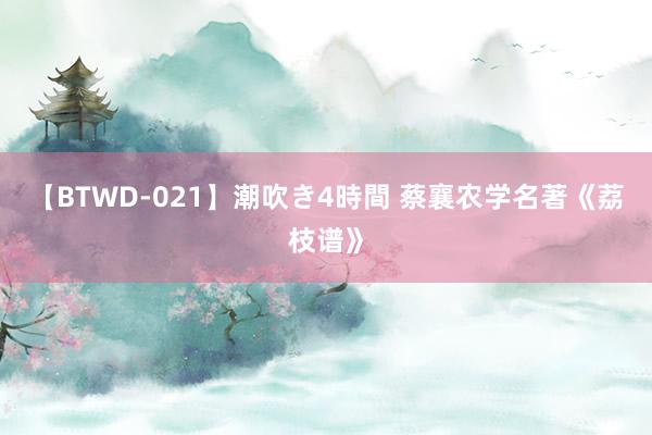 【BTWD-021】潮吹き4時間 蔡襄农学名著《荔枝谱》