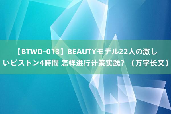 【BTWD-013】BEAUTYモデル22人の激しいピストン4時間 怎样进行计策实践？（万字长文）