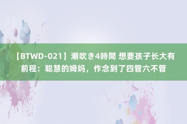 【BTWD-021】潮吹き4時間 想要孩子长大有前程：聪慧的姆妈，作念到了四管六不管