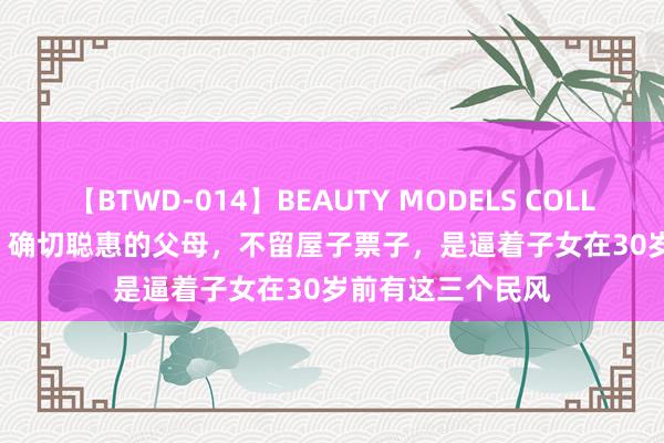 【BTWD-014】BEAUTY MODELS COLLECTION 2 4時間 确切聪惠的父母，不留屋子票子，是逼着子女在30岁前有这三个民风