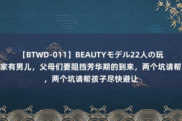 【BTWD-011】BEAUTYモデル22人の玩具責め4時間 家有男儿，父母们要阻挡芳华期的到来，两个坑请帮孩子尽快避让