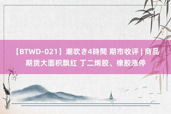 【BTWD-021】潮吹き4時間 期市收评 | 商品期货大面积飘红 丁二烯胶、橡胶涨停