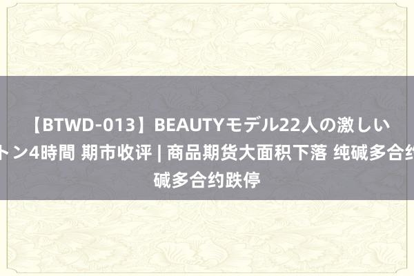 【BTWD-013】BEAUTYモデル22人の激しいピストン4時間 期市收评 | 商品期货大面积下落 纯碱多合约跌停