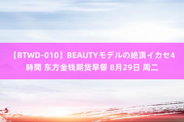 【BTWD-010】BEAUTYモデルの絶頂イカセ4時間 东方金钱期货早餐 8月29日 周二