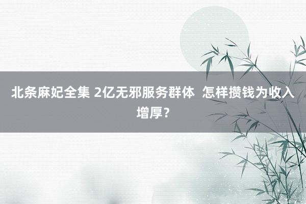 北条麻妃全集 2亿无邪服务群体  怎样攒钱为收入增厚？