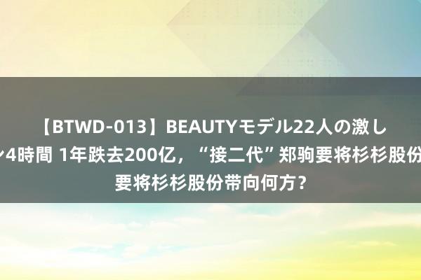 【BTWD-013】BEAUTYモデル22人の激しいピストン4時間 1年跌去200亿，“接二代”郑驹要将杉杉股份带向何方？