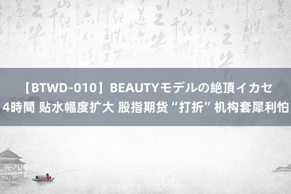 【BTWD-010】BEAUTYモデルの絶頂イカセ4時間 贴水幅度扩大 股指期货“打折”机构套犀利怕