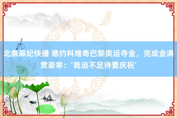 北条麻妃快播 德约科维奇巴黎奥运夺金，完成金满贯豪举：‘我迫不足待要庆祝’