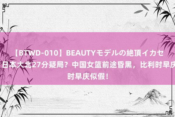 【BTWD-010】BEAUTYモデルの絶頂イカセ4時間 日本大北27分疑局？中国女篮前途昏黑，比利时早庆似假！