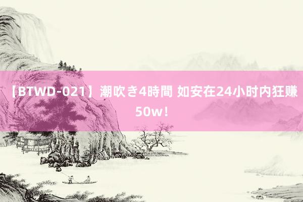 【BTWD-021】潮吹き4時間 如安在24小时内狂赚50w！