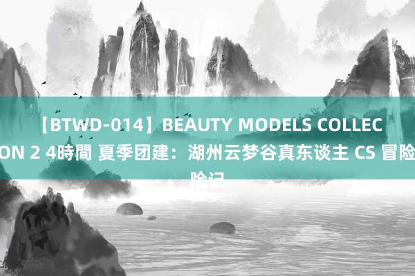 【BTWD-014】BEAUTY MODELS COLLECTION 2 4時間 夏季团建：湖州云梦谷真东谈主 CS 冒险记