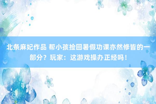 北条麻妃作品 帮小孩捡回暑假功课亦然修皆的一部分？玩家：这游戏操办正经吗！