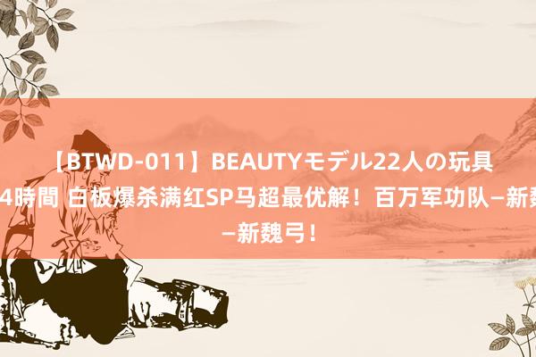 【BTWD-011】BEAUTYモデル22人の玩具責め4時間 白板爆杀满红SP马超最优解！百万军功队—新魏弓！