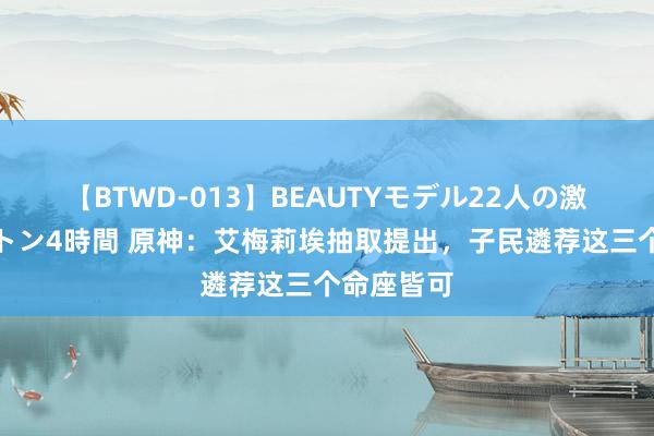 【BTWD-013】BEAUTYモデル22人の激しいピストン4時間 原神：艾梅莉埃抽取提出，子民遴荐这三个命座皆可