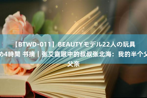 【BTWD-011】BEAUTYモデル22人の玩具責め4時間 书摘｜张艾嘉眼中的叔叔张北海：我的半个父亲