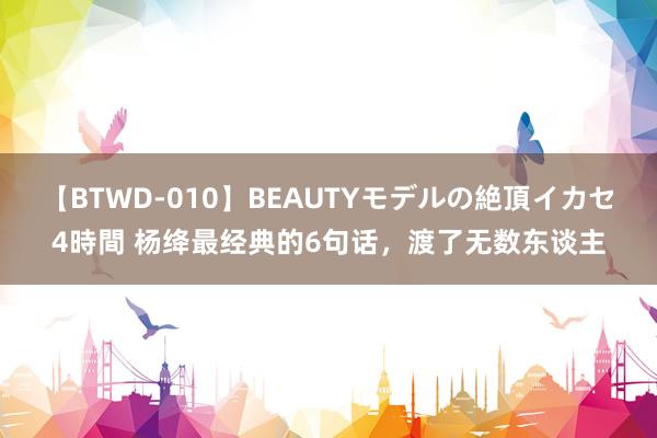 【BTWD-010】BEAUTYモデルの絶頂イカセ4時間 杨绛最经典的6句话，渡了无数东谈主