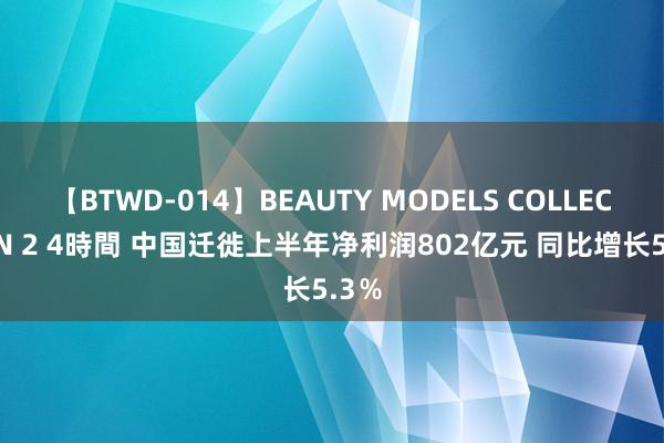 【BTWD-014】BEAUTY MODELS COLLECTION 2 4時間 中国迁徙上半年净利润802亿元 同比增长5.3％