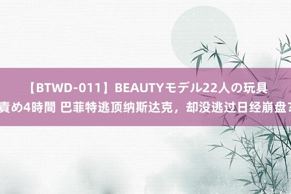 【BTWD-011】BEAUTYモデル22人の玩具責め4時間 巴菲特逃顶纳斯达克，却没逃过日经崩盘？