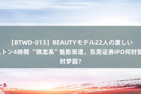 【BTWD-013】BEAUTYモデル22人の激しいピストン4時間 “锦龙系”魅影渐退，东莞证券IPO何时梦圆？