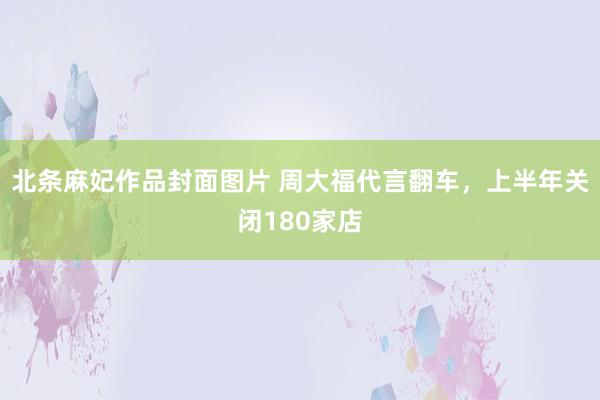 北条麻妃作品封面图片 周大福代言翻车，上半年关闭180家店