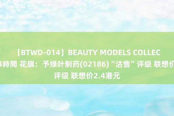 【BTWD-014】BEAUTY MODELS COLLECTION 2 4時間 花旗：予绿叶制药(02186)“沽售”评级 联想价2.4港元