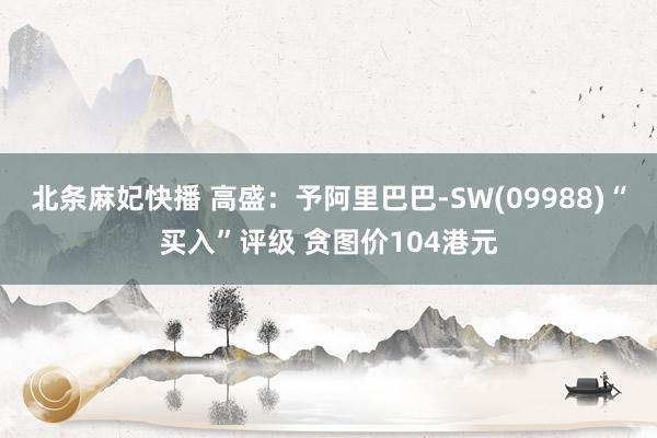 北条麻妃快播 高盛：予阿里巴巴-SW(09988)“买入”评级 贪图价104港元