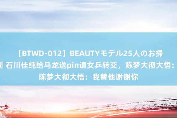 【BTWD-012】BEAUTYモデル25人のお掃除フェラ4時間 石川佳纯给马龙送pin请女乒转交，陈梦大彻大悟：我替他谢谢你