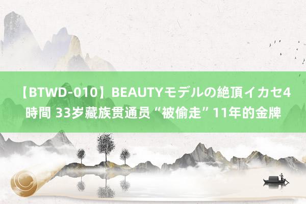 【BTWD-010】BEAUTYモデルの絶頂イカセ4時間 33岁藏族贯通员“被偷走”11年的金牌