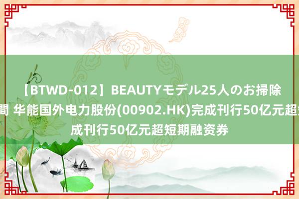 【BTWD-012】BEAUTYモデル25人のお掃除フェラ4時間 华能国外电力股份(00902.HK)完成刊行50亿元超短期融资券