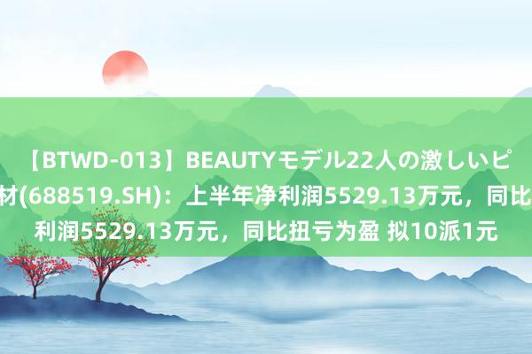 【BTWD-013】BEAUTYモデル22人の激しいピストン4時間 南亚新材(688519.SH)：上半年净利润5529.13万元，同比扭亏为盈 拟10派1元